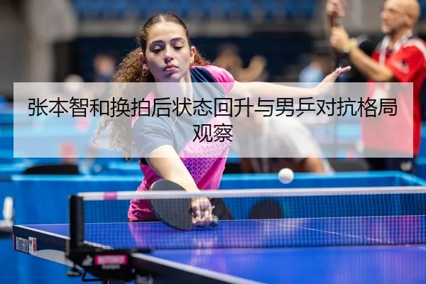张本智和换拍后状态回升与男乒对抗格局观察